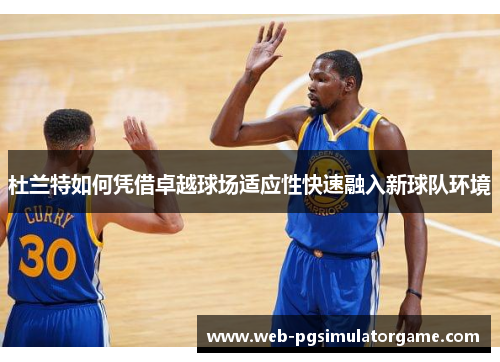 杜兰特如何凭借卓越球场适应性快速融入新球队环境