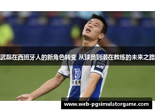 武磊在西班牙人的新角色转变 从球员到潜在教练的未来之路