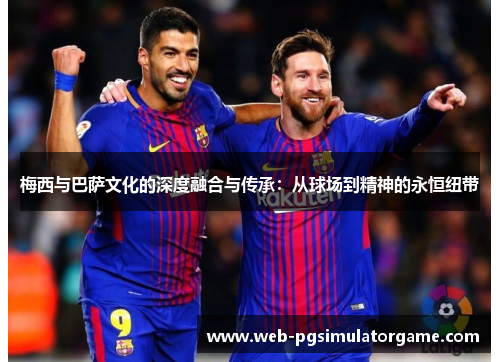梅西与巴萨文化的深度融合与传承：从球场到精神的永恒纽带