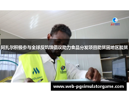 阿扎尔积极参与全球反饥饿倡议助力食品分发项目助贫困地区脱贫