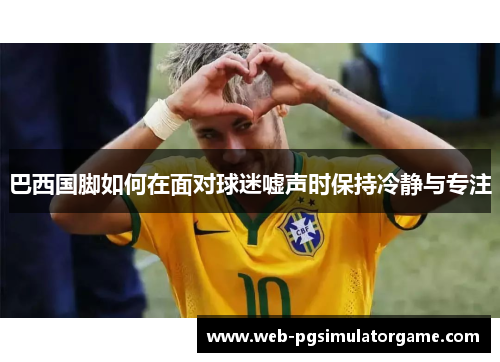 巴西国脚如何在面对球迷嘘声时保持冷静与专注