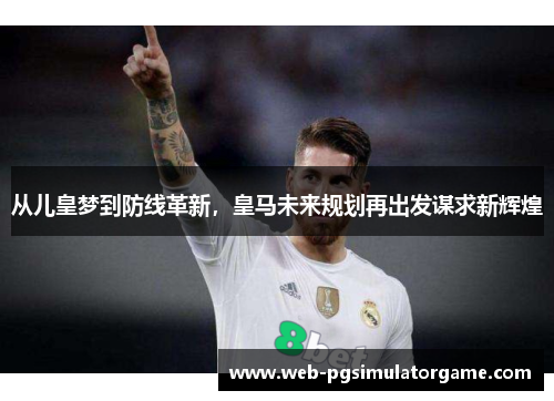 从儿皇梦到防线革新，皇马未来规划再出发谋求新辉煌