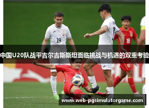 中国U20队战平吉尔吉斯斯坦面临挑战与机遇的双重考验