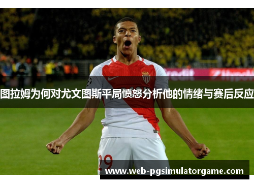 图拉姆为何对尤文图斯平局愤怒分析他的情绪与赛后反应