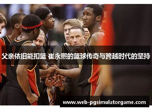 父亲依旧能扣篮 崔永熙的篮球传奇与跨越时代的坚持