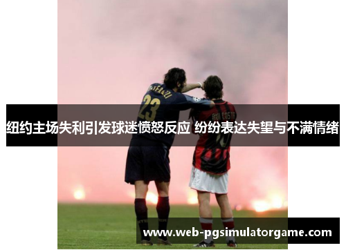 纽约主场失利引发球迷愤怒反应 纷纷表达失望与不满情绪