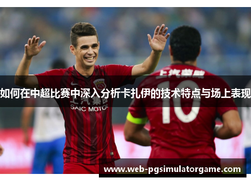 如何在中超比赛中深入分析卡扎伊的技术特点与场上表现