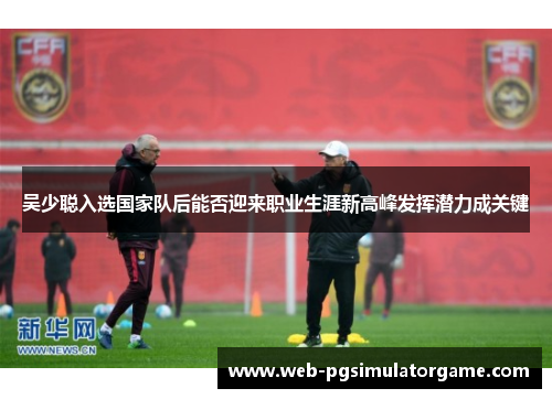 吴少聪入选国家队后能否迎来职业生涯新高峰发挥潜力成关键
