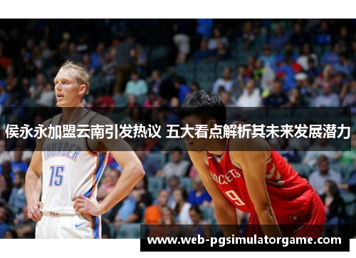 侯永永加盟云南引发热议 五大看点解析其未来发展潜力