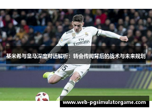 基米希与皇马深度对话解析：转会传闻背后的战术与未来规划