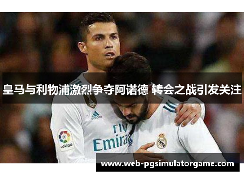 皇马与利物浦激烈争夺阿诺德 转会之战引发关注