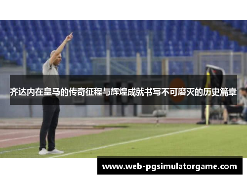 齐达内在皇马的传奇征程与辉煌成就书写不可磨灭的历史篇章
