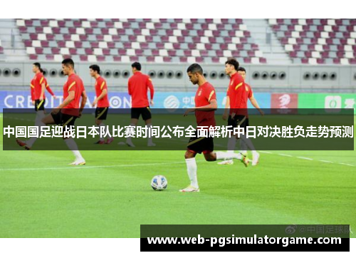 中国国足迎战日本队比赛时间公布全面解析中日对决胜负走势预测