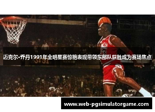 迈克尔·乔丹1991年全明星赛惊艳表现带领东部队获胜成为赛场焦点